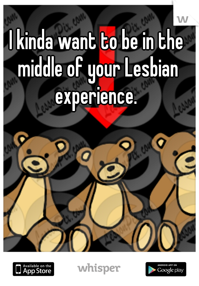 I kinda want to be in the middle of your Lesbian experience. 