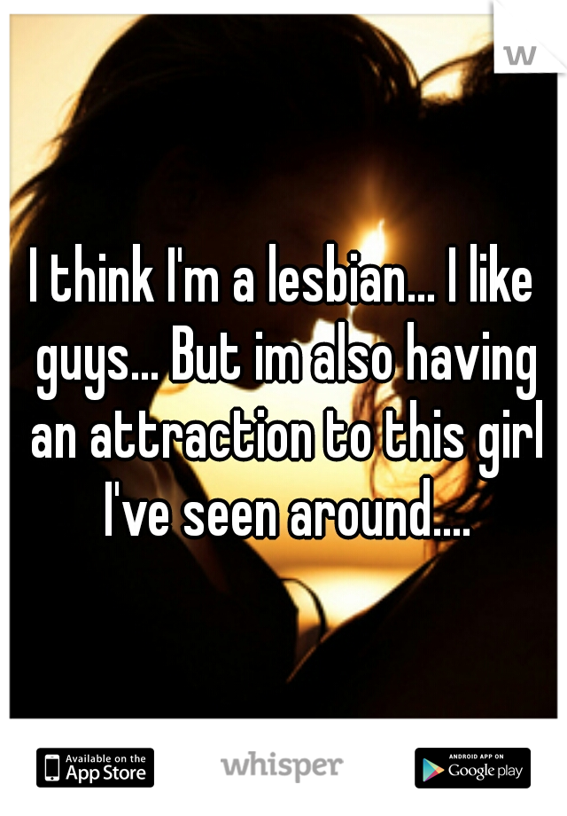 I think I'm a lesbian... I like guys... But im also having an attraction to this girl I've seen around....