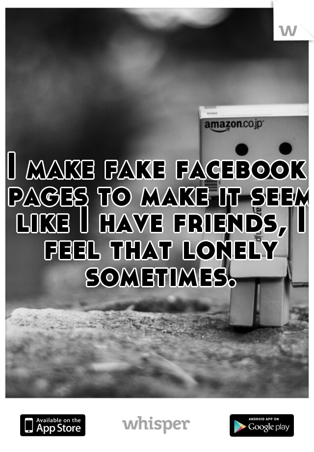 I make fake facebook pages to make it seem like I have friends, I feel that lonely sometimes.