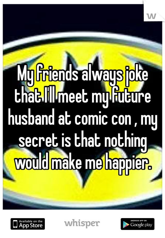 My friends always joke that I'll meet my future husband at comic con , my secret is that nothing would make me happier.