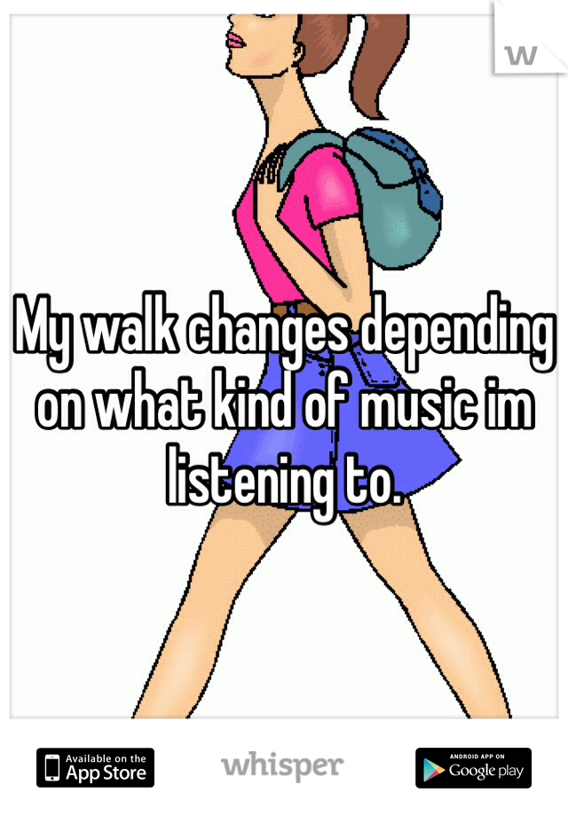My walk changes depending on what kind of music im listening to.