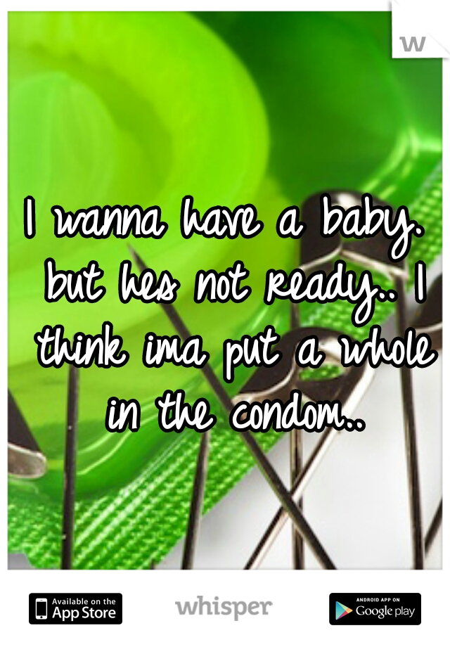 I wanna have a baby. but hes not ready.. I think ima put a whole in the condom..