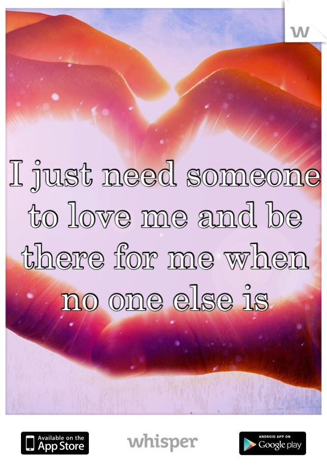 I just need someone to love me and be there for me when no one else is 