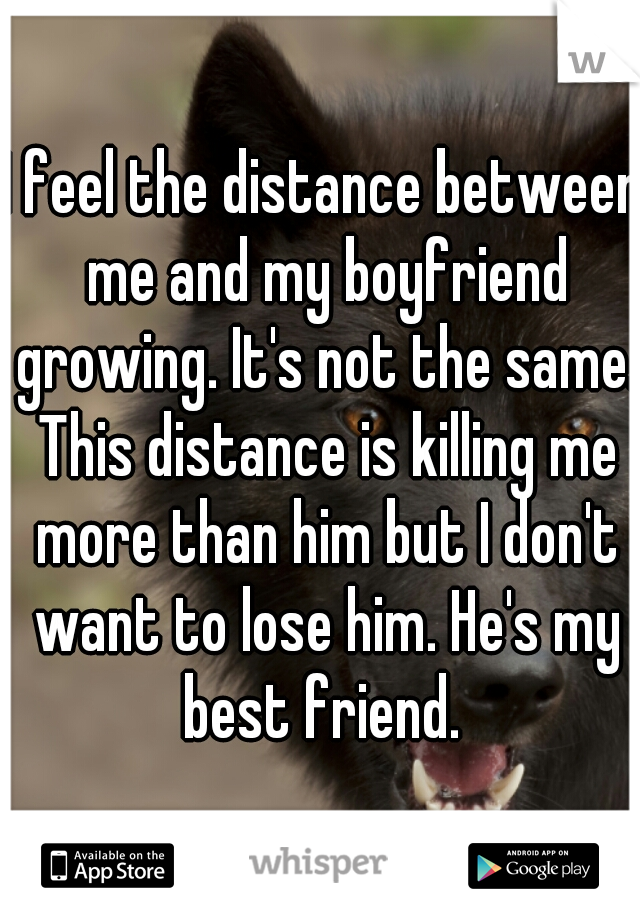 I feel the distance between me and my boyfriend growing. It's not the same. This distance is killing me more than him but I don't want to lose him. He's my best friend. 