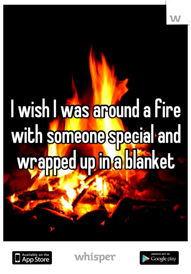 I wish I was around a fire with someone special and wrapped up in a blanket