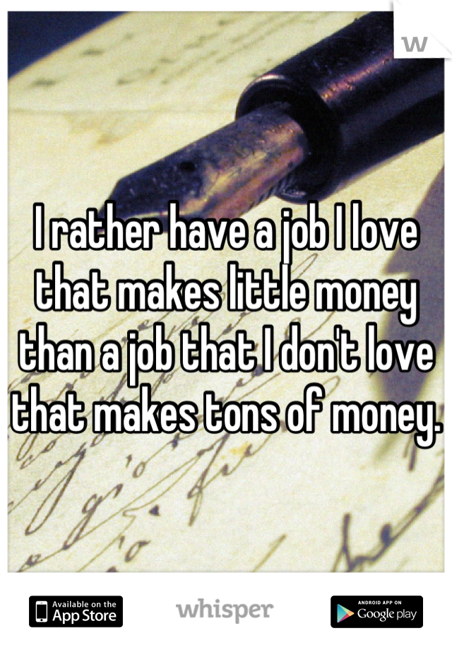 I rather have a job I love that makes little money than a job that I don't love that makes tons of money.