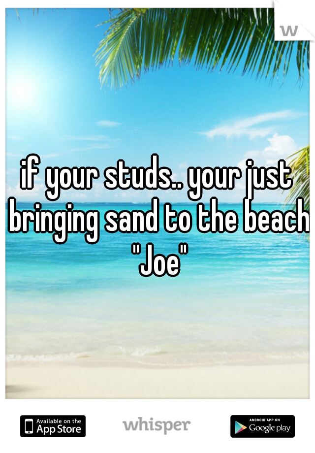 if your studs.. your just bringing sand to the beach "Joe"