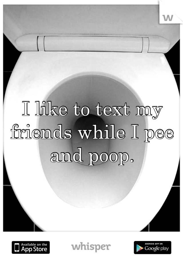 I like to text my friends while I pee and poop. 