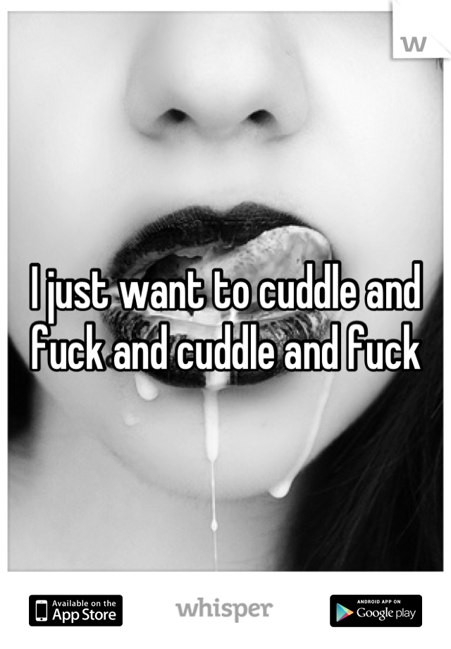 I just want to cuddle and fuck and cuddle and fuck