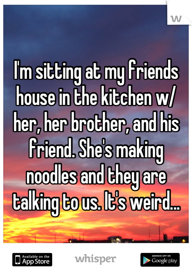I'm sitting at my friends house in the kitchen w/ her, her brother, and his friend. She's making noodles and they are talking to us. It's weird...