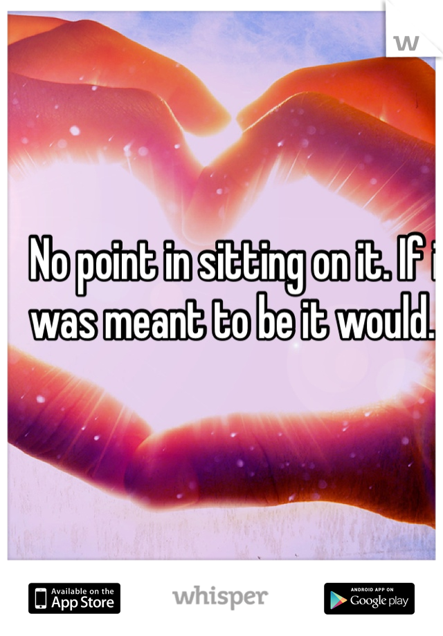 No point in sitting on it. If it was meant to be it would. .. 