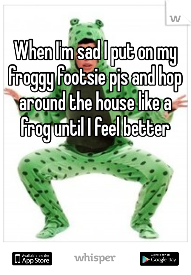 When I'm sad I put on my froggy footsie pjs and hop around the house like a frog until I feel better