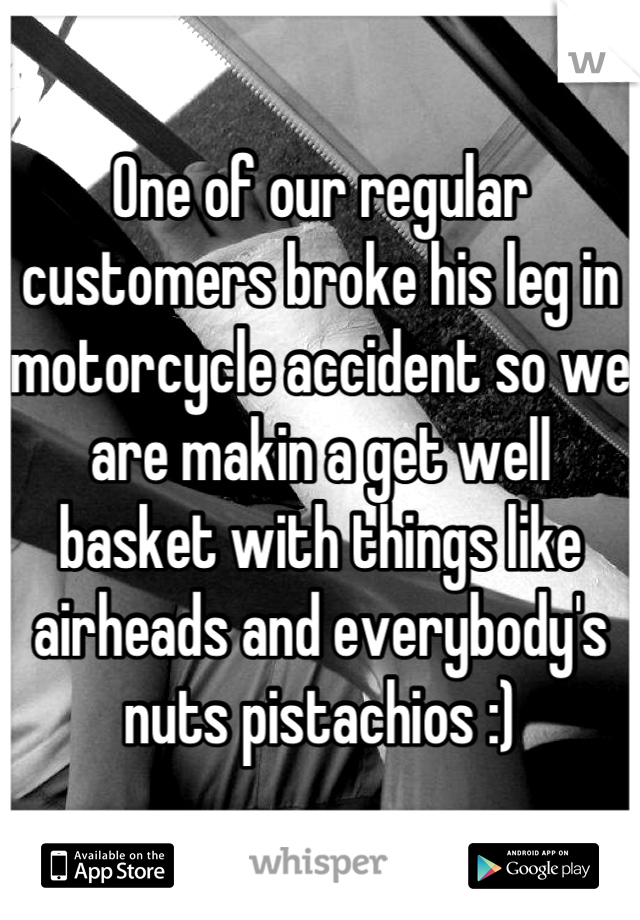 One of our regular customers broke his leg in motorcycle accident so we are makin a get well basket with things like airheads and everybody's nuts pistachios :)