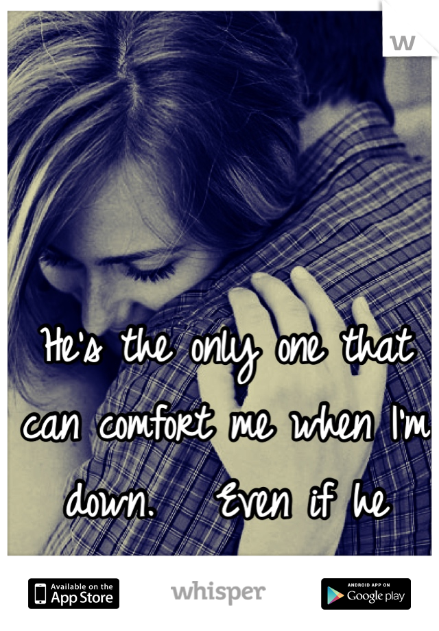 He's the only one that can comfort me when I'm down.   Even if he caused the pain. 