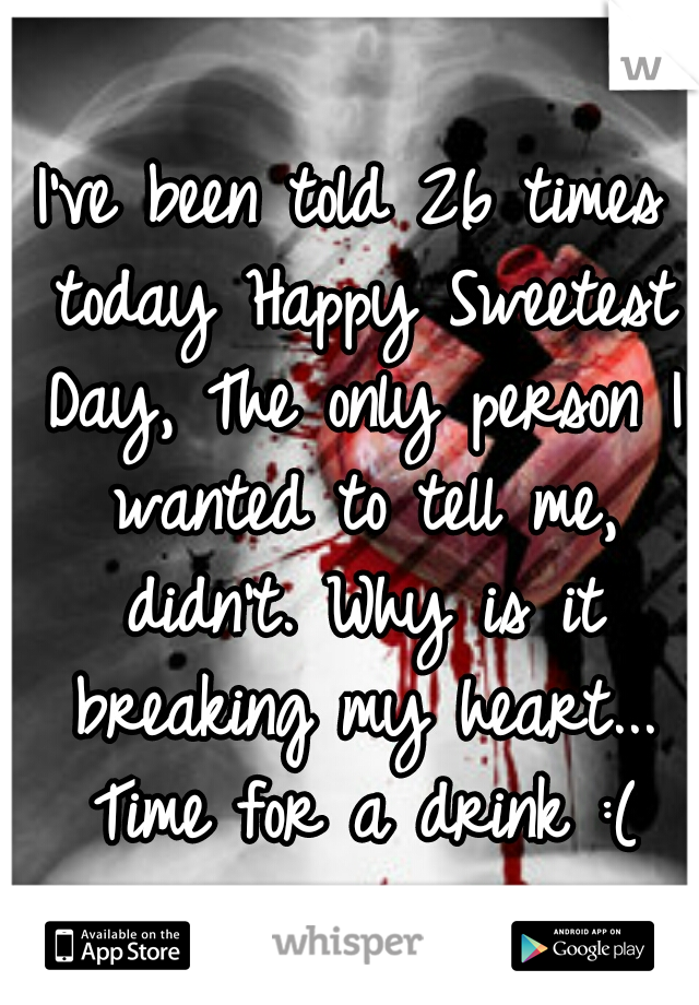 I've been told 26 times today Happy Sweetest Day, The only person I wanted to tell me, didn't. Why is it breaking my heart... Time for a drink :(