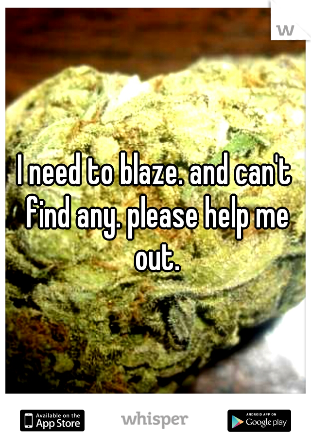 I need to blaze. and can't find any. please help me out.