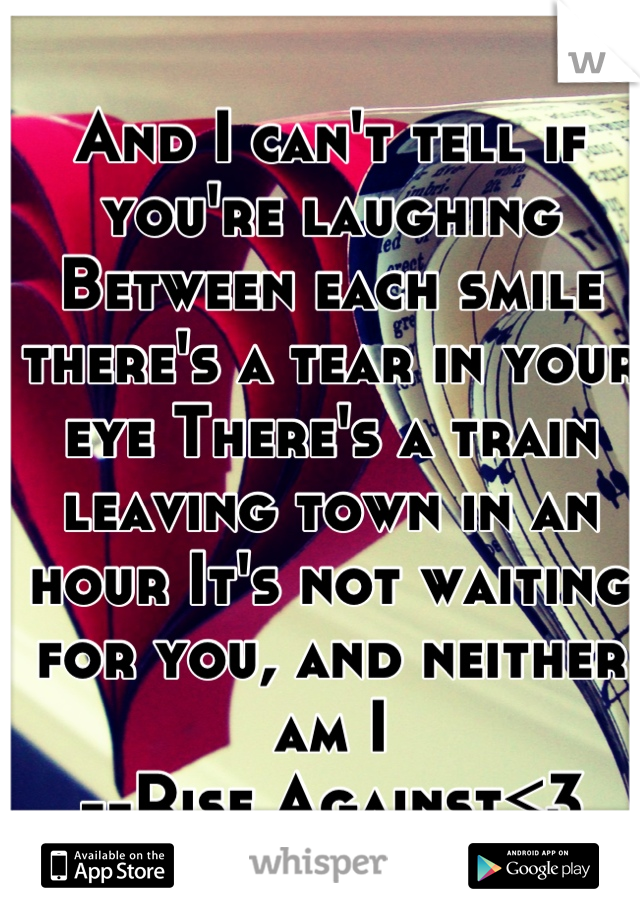 And I can't tell if you're laughing Between each smile there's a tear in your eye There's a train leaving town in an hour It's not waiting for you, and neither am I
--Rise Against<3