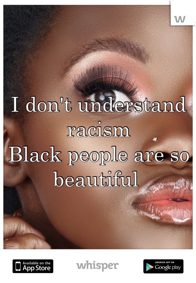 I don't understand racism 
Black people are so beautiful 