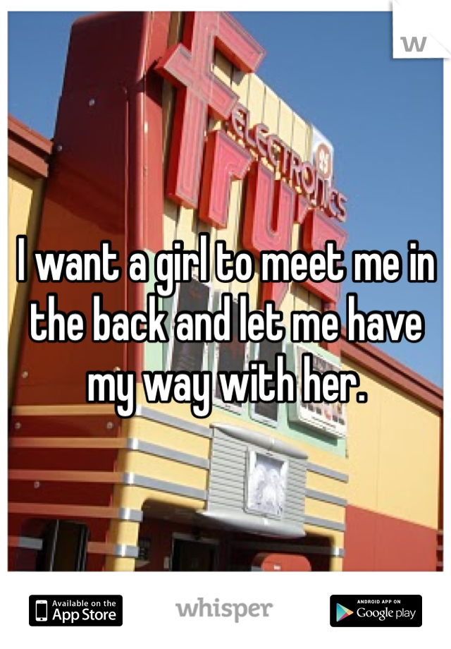 I want a girl to meet me in the back and let me have my way with her. 