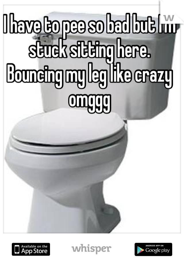 I have to pee so bad but I'm stuck sitting here. Bouncing my leg like crazy omggg