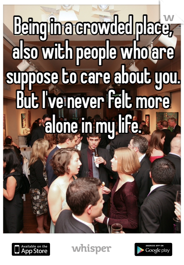 Being in a crowded place, also with people who are suppose to care about you. But I've never felt more alone in my life.
