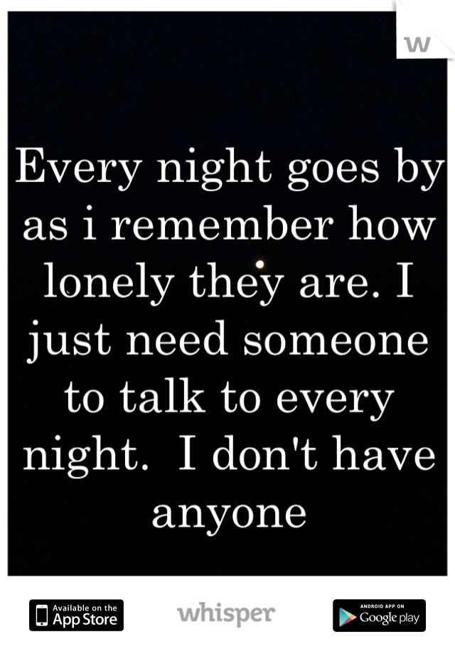 Every night goes by as i remember how lonely they are. I just need someone to talk to every night.  I don't have anyone