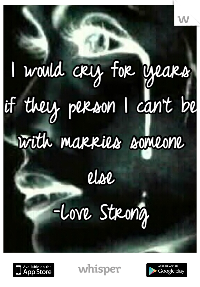 I would cry for years if they person I can't be with marries someone else
-Love Strong