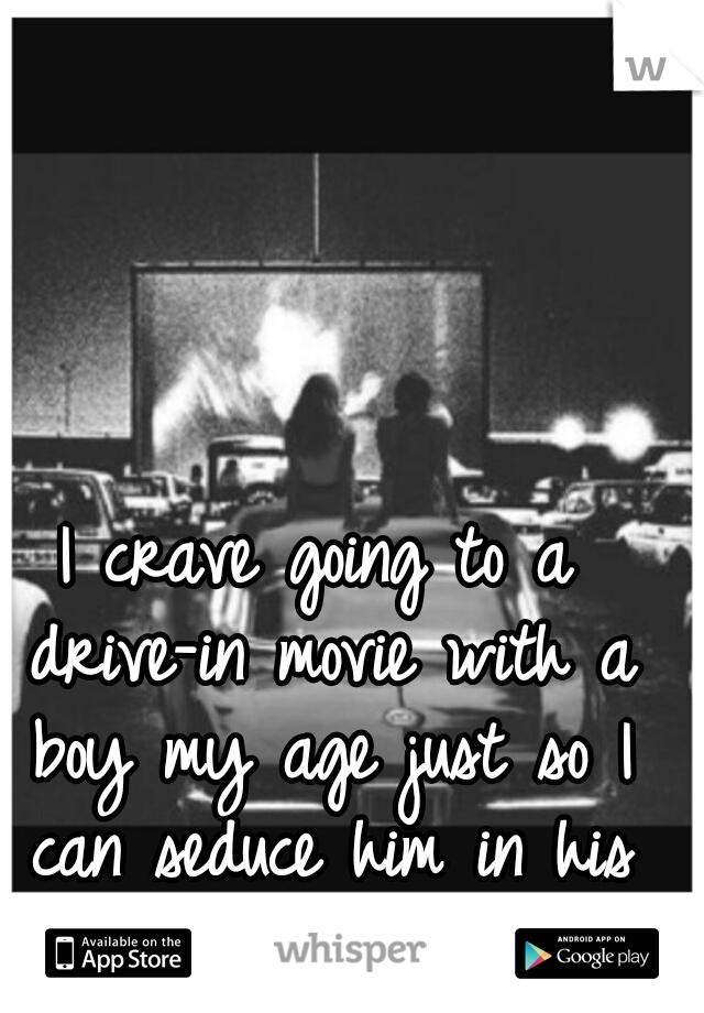 I crave going to a drive-in movie with a boy my age just so I can seduce him in his car.