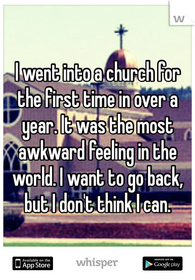 I went into a church for the first time in over a year. It was the most awkward feeling in the world. I want to go back, but I don't think I can. 