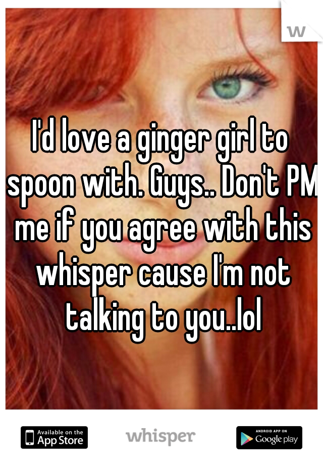 I'd love a ginger girl to spoon with. Guys.. Don't PM me if you agree with this whisper cause I'm not talking to you..lol