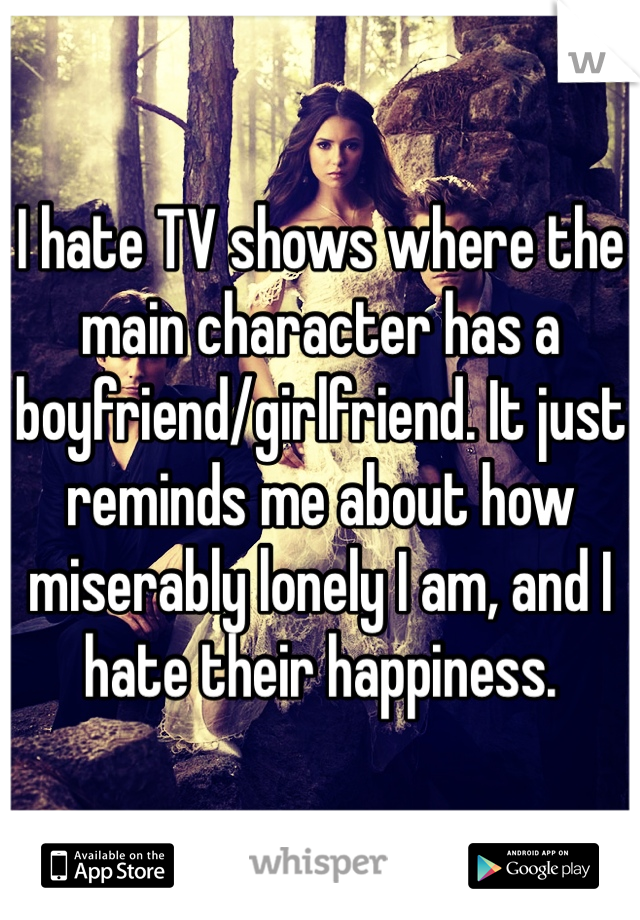 I hate TV shows where the main character has a boyfriend/girlfriend. It just reminds me about how miserably lonely I am, and I hate their happiness. 
