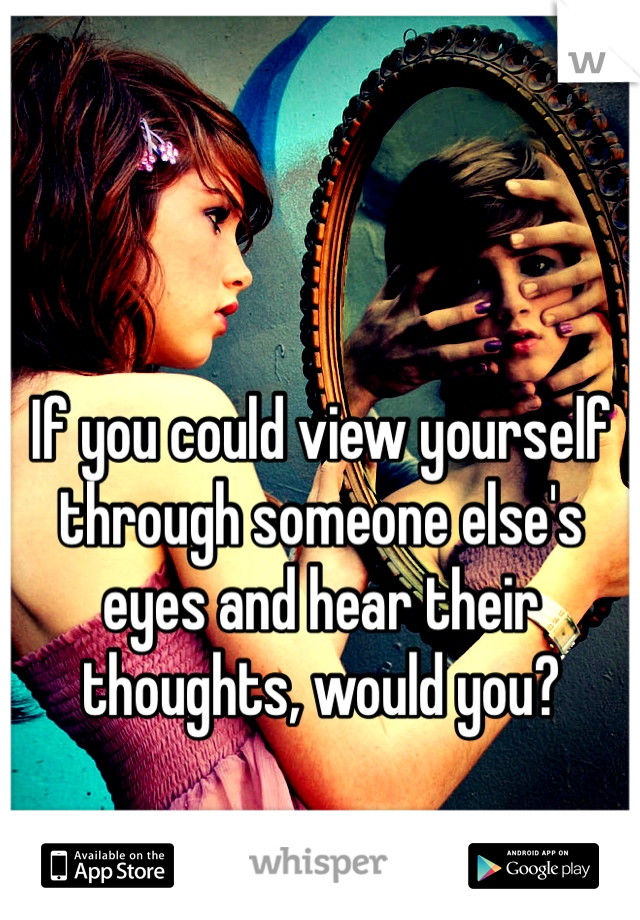 If you could view yourself through someone else's eyes and hear their thoughts, would you? 