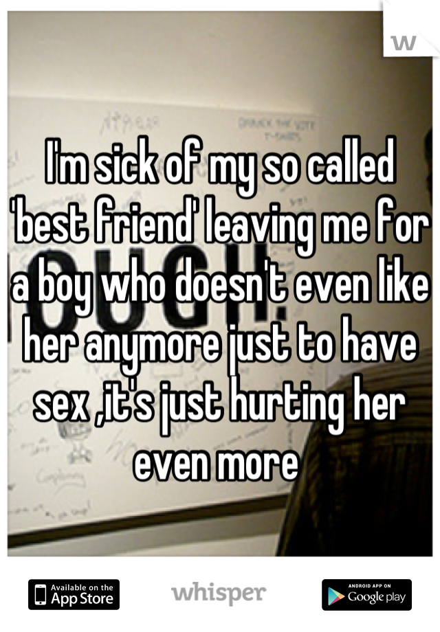 I'm sick of my so called 'best friend' leaving me for a boy who doesn't even like her anymore just to have sex ,it's just hurting her even more 