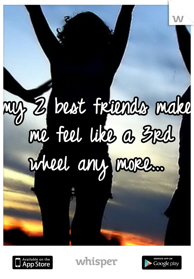 my 2 best friends make me feel like a 3rd wheel any more... 