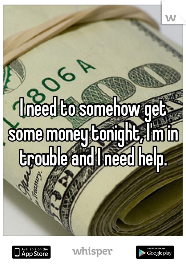 I need to somehow get some money tonight, I'm in trouble and I need help.