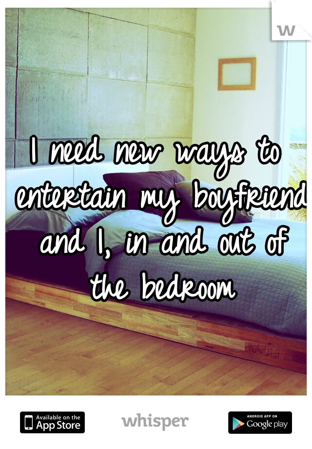 I need new ways to entertain my boyfriend and I, in and out of the bedroom