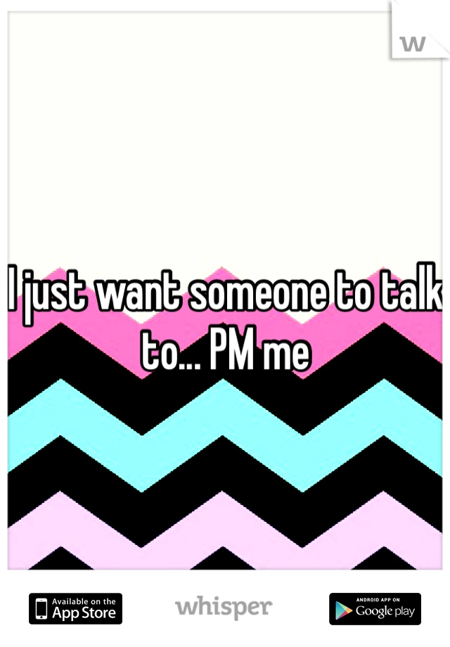 I just want someone to talk to... PM me