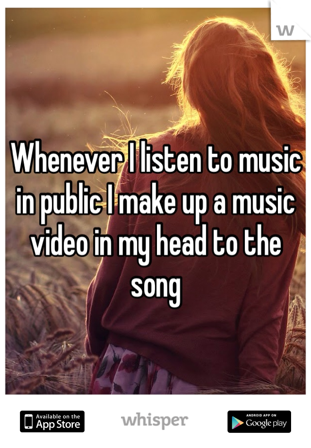 Whenever I listen to music in public I make up a music video in my head to the song