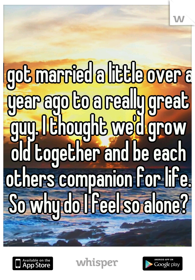 I got married a little over a year ago to a really great guy. I thought we'd grow old together and be each others companion for life. So why do I feel so alone?