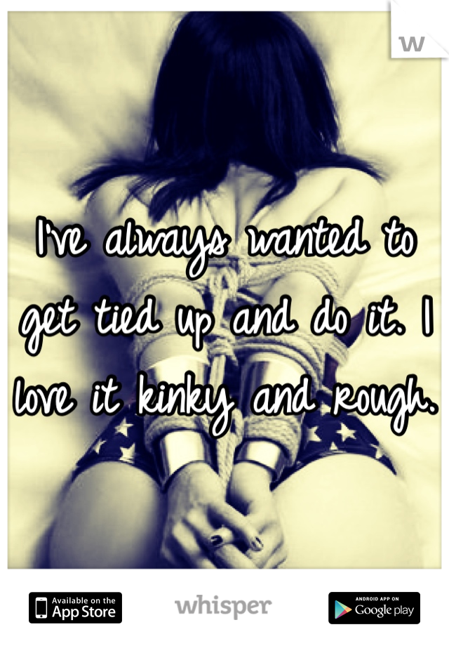I've always wanted to get tied up and do it. I love it kinky and rough.