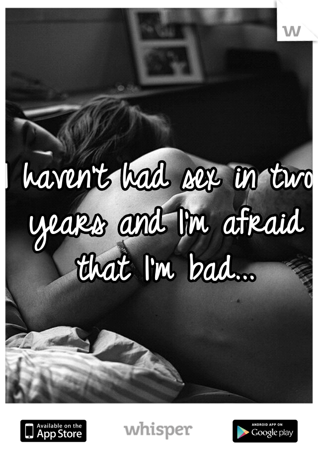 I haven't had sex in two years and I'm afraid that I'm bad...