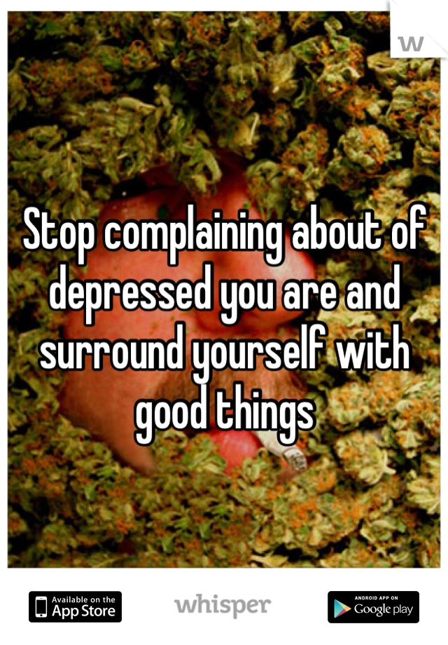 Stop complaining about of depressed you are and surround yourself with good things 