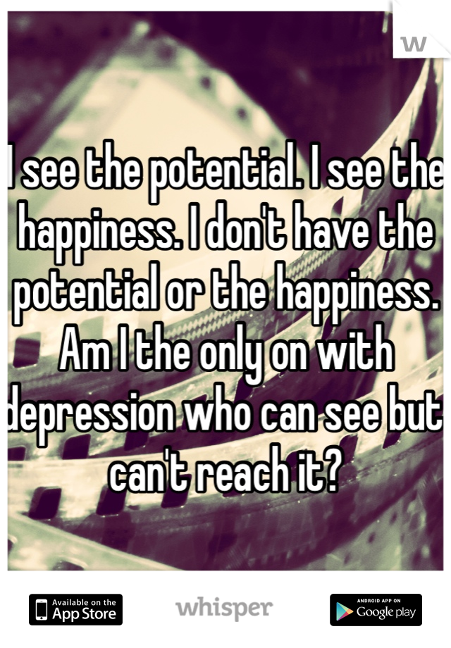 I see the potential. I see the happiness. I don't have the potential or the happiness. Am I the only on with depression who can see but can't reach it? 