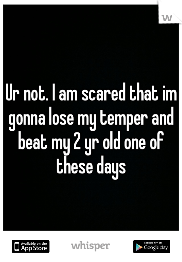 Ur not. I am scared that im gonna lose my temper and beat my 2 yr old one of these days