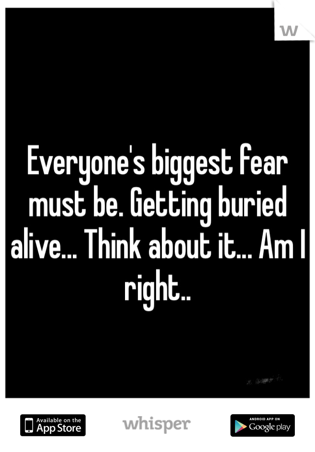 Everyone's biggest fear must be. Getting buried alive... Think about it... Am I right.. 