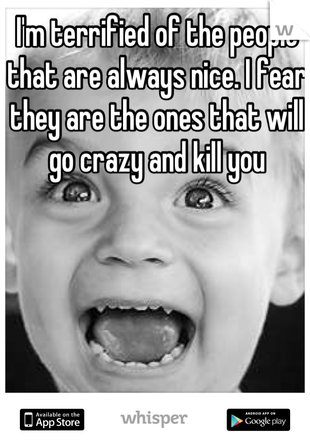 I'm terrified of the people that are always nice. I fear they are the ones that will go crazy and kill you