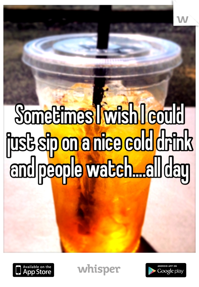 Sometimes I wish I could just sip on a nice cold drink and people watch....all day