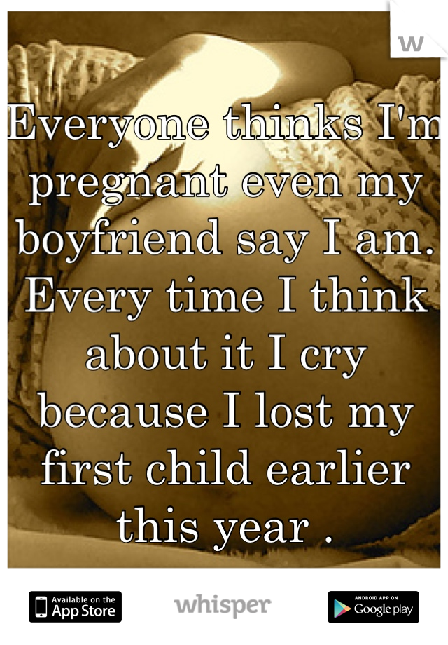 Everyone thinks I'm pregnant even my boyfriend say I am. Every time I think about it I cry because I lost my first child earlier this year . 