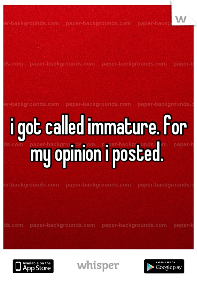 i got called immature. for my opinion i posted. 