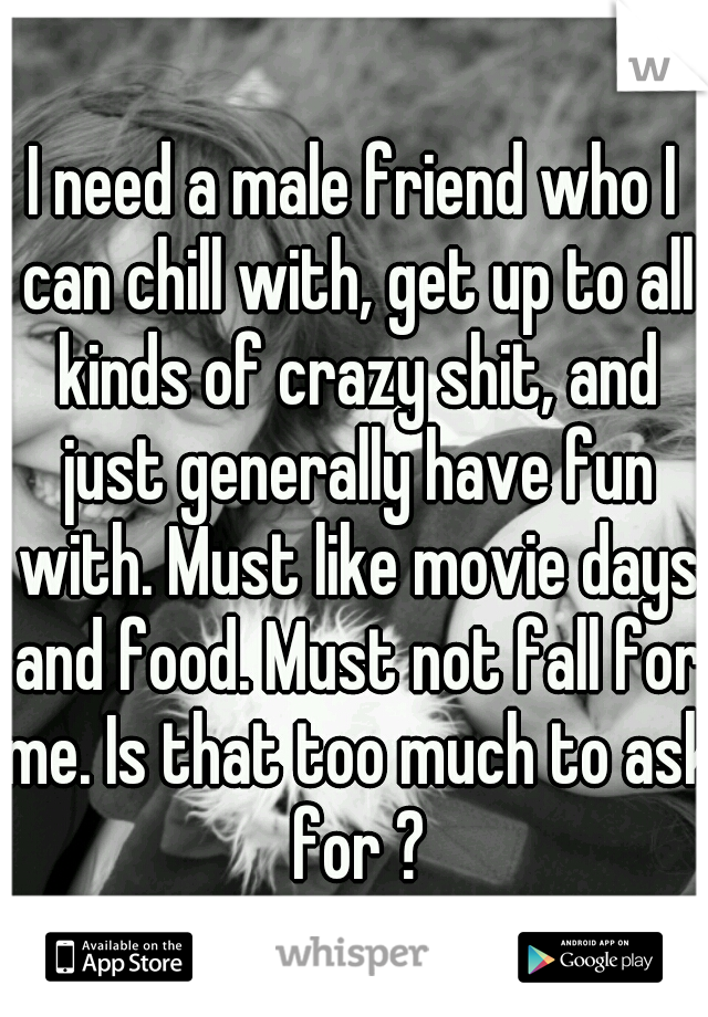 I need a male friend who I can chill with, get up to all kinds of crazy shit, and just generally have fun with. Must like movie days and food. Must not fall for me. Is that too much to ask for ?